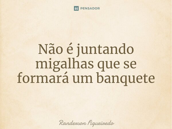 ⁠Não é juntando migalhas que se formará um banquete... Frase de Randerson Figueiredo.