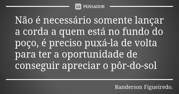 Não é necessário somente lançar a corda a quem está no fundo do poço, é preciso puxá-la de volta para ter a oportunidade de conseguir apreciar o pôr-do-sol... Frase de Randerson Figueiredo.