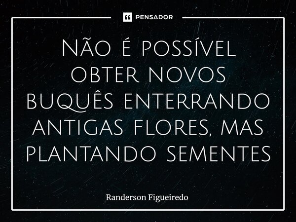 ⁠Não é possível obter novos buquês enterrando antigas flores, mas plantando sementes... Frase de Randerson Figueiredo.