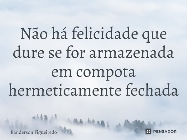 Não há felicidade que dure se for armazenada em compota hermeticamente fechada... Frase de Randerson Figueiredo.