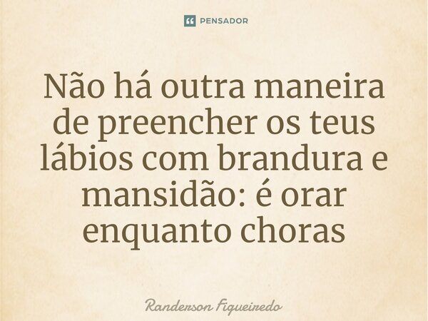 ⁠Não há outra maneira de preencher os teus lábios com brandura e mansidão: é orar enquanto choras... Frase de Randerson Figueiredo.