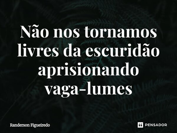 Não nos tornamos livres da escuridão ⁠aprisionando vaga-lumes... Frase de Randerson Figueiredo.