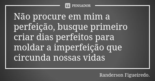 Não procure em mim a perfeição, busque primeiro criar dias perfeitos para moldar a imperfeição que circunda nossas vidas.... Frase de Randerson Figueiredo.