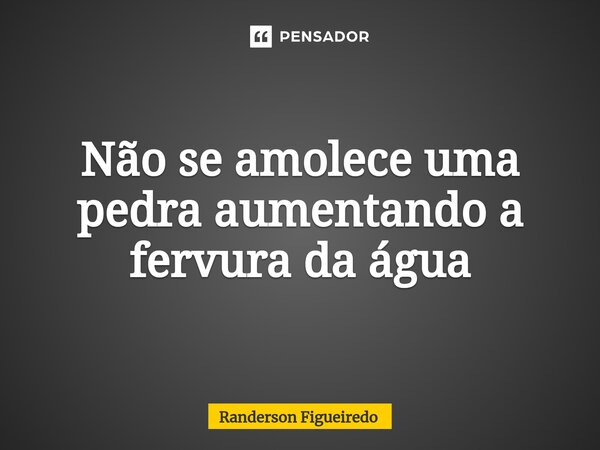 ⁠Não se amolece uma pedra aumentando a fervura da água... Frase de Randerson Figueiredo.