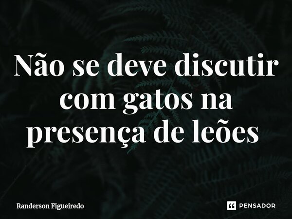 Não se deve discutir com gatos na presença de leões ⁠... Frase de Randerson Figueiredo.