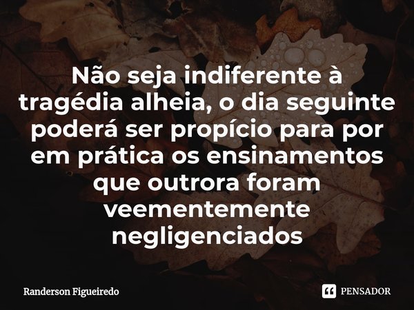 Não seja indiferente à tragédia alheia, o dia seguinte poderá ser propício para por em prática os ensinamentos que outrora foram veementemente negligenciados⁠... Frase de Randerson Figueiredo.