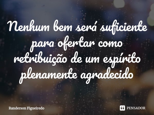 ⁠Nenhum bem será suficiente para ofertar como retribuição de um espírito plenamente agradecido... Frase de Randerson Figueiredo.