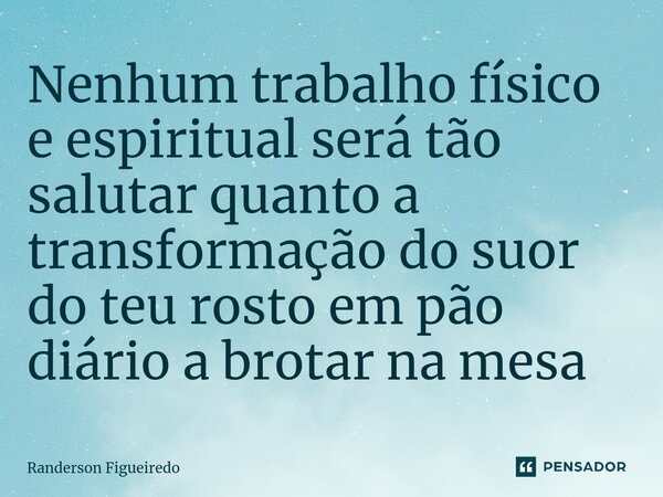 Nenhum trabalho físico e espiritual será tão salutar quanto a transformação do suor do teu rosto ⁠em pão diário a brotar na mesa... Frase de Randerson Figueiredo.