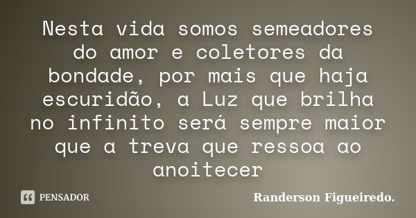 Nesta vida somos semeadores do amor e coletores da bondade, por mais que haja escuridão, a Luz que brilha no infinito será sempre maior que a treva que ressoa a... Frase de Randerson Figueiredo.