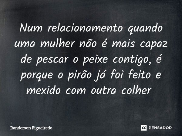 Num relacionamento quando uma mulher não é mais capaz de pescar o peixe contigo, é porque o pirão já foi feito e mexido com outra colher ⁠... Frase de Randerson Figueiredo.