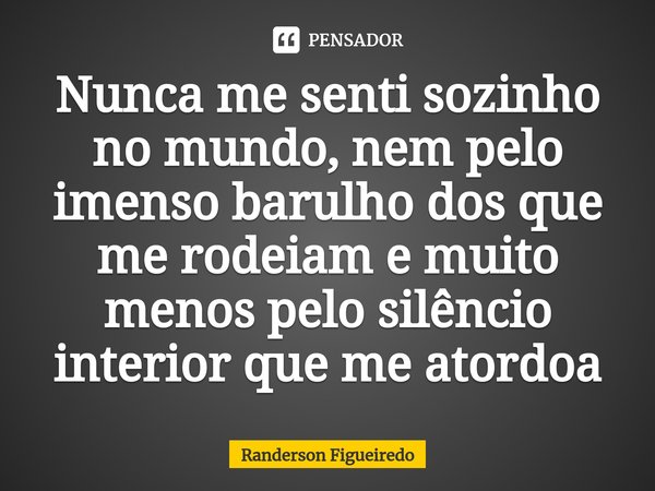 ⁠Nunca me senti sozinho no mundo, nem pelo imenso barulho dos que me rodeiam e muito menos pelo silêncio interior que me atordoa... Frase de Randerson Figueiredo.
