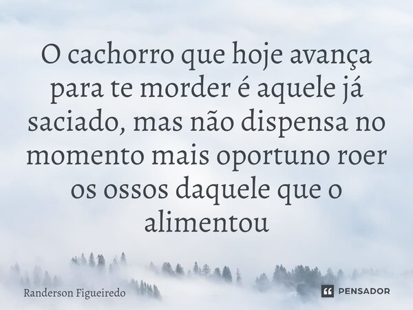O cachorro que hoje avança para te morder é aquele já saciado, mas não dispensa no momento mais oportuno roer os ossos daquele que o alimentou... Frase de Randerson Figueiredo.