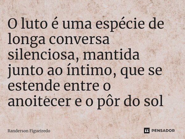 O luto é uma espécie de longa conversa silenciosa, mantida junto ao íntimo, que se estende entre o anoitecer e o pôr do sol... Frase de Randerson Figueiredo.