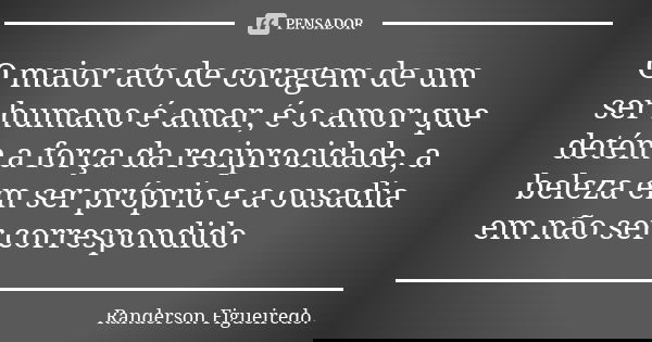 O maior ato de coragem de um ser humano é amar, é o amor que detém a força da reciprocidade, a beleza em ser próprio e a ousadia em não ser correspondido... Frase de Randerson Figueiredo.