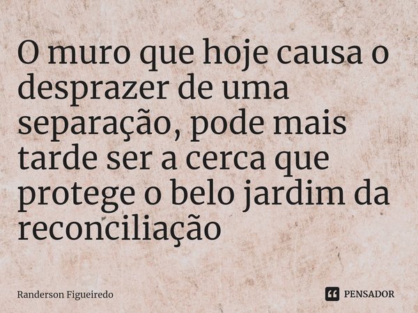 ⁠O muro que hoje causa o desprazer de uma separação, pode mais tarde ser a cerca que protege o belo jardim da reconciliação... Frase de Randerson Figueiredo.