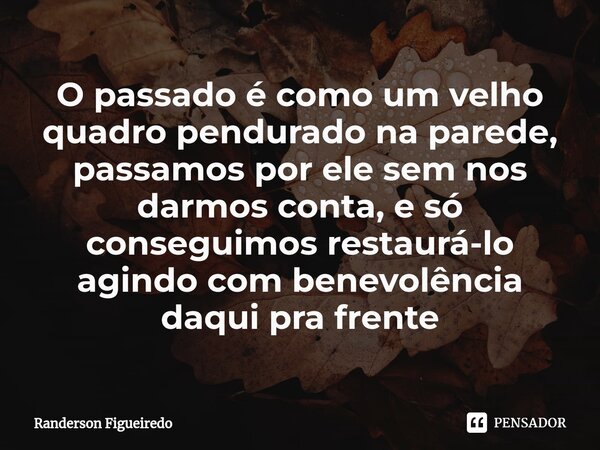 ⁠O passado é como um velho quadro pendurado na parede, passamos por ele sem nos darmos conta, e só conseguimos restaurá-lo agindo com benevolência daqui pra fre... Frase de Randerson Figueiredo.