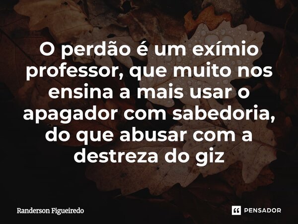 O perdão é um exímio professor, que muito nos ensina a mais usar o apagador com sabedoria, do que abusar com a destreza do giz... Frase de Randerson Figueiredo.