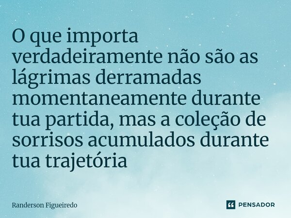 O que importa verdadeiramente não são as lágrimas derramadas momentaneamente durante tua partida, ⁠mas a coleção de sorrisos acumulados durante tua trajetória... Frase de Randerson Figueiredo.