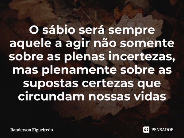 ⁠O sábio será sempre aquele a agir não somente sobre as plenas incertezas, mas plenamente sobre as supostas certezas que circundam nossas vidas... Frase de Randerson Figueiredo.