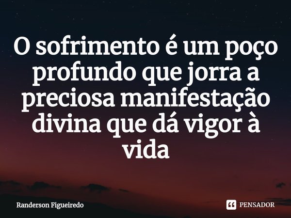 O sofrimento é um poço profundo que jorra a preciosa manifestação divina que dá vigor à vida... Frase de Randerson Figueiredo.