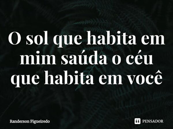 O sol que habita em mim saúda o céu que habita em você... Frase de Randerson Figueiredo.