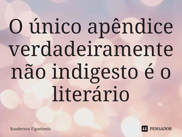 ⁠O único apêndice verdadeiramente não indigesto é o literário... Frase de Randerson Figueiredo.