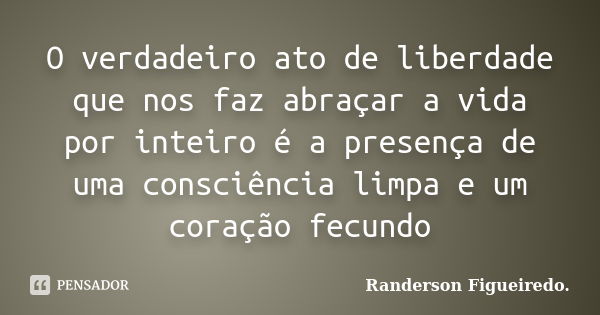 O verdadeiro ato de liberdade que nos faz abraçar a vida por inteiro é a presença de uma consciência limpa e um coração fecundo... Frase de Randerson Figueiredo.