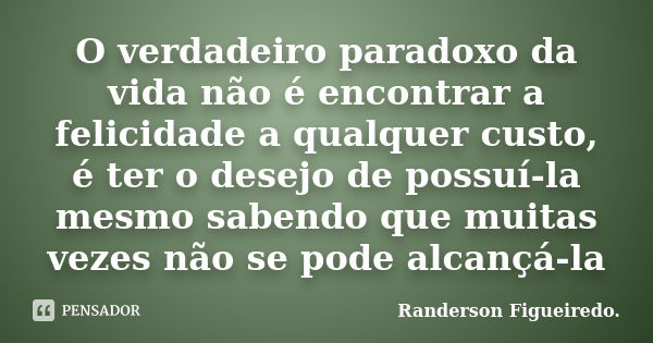 O verdadeiro paradoxo da vida não é encontrar a felicidade a qualquer custo, é ter o desejo de possuí-la mesmo sabendo que muitas vezes não se pode alcançá-la... Frase de Randerson Figueiredo.