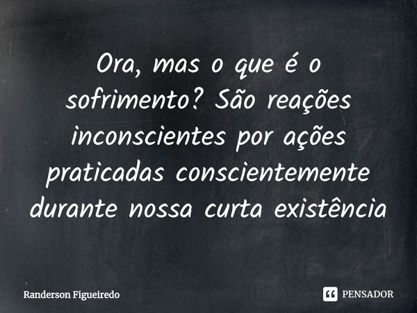 ⁠Ora, mas o que é o sofrimento? São reações inconscientes por ações praticadas conscientemente durante nossa curta existência... Frase de Randerson Figueiredo.