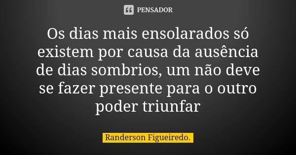 Os dias mais ensolarados só existem por causa da ausência de dias sombrios, um não deve se fazer presente para o outro poder triunfar... Frase de Randerson Figueiredo.