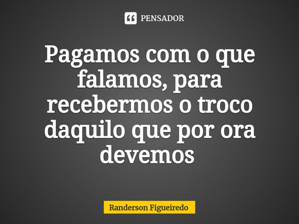 Pagamos com o que falamos, para recebermos o troco daquilo que por ora devemos ⁠... Frase de Randerson Figueiredo.