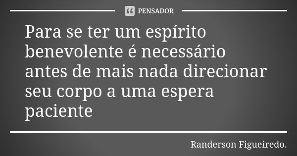 Para se ter um espírito benevolente é necessário antes de mais nada direcionar seu corpo a uma espera paciente... Frase de Randerson Figueiredo.