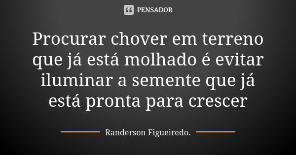 Procurar chover em terreno que já está molhado é evitar iluminar a semente que já está pronta para crescer... Frase de Randerson Figueiredo.