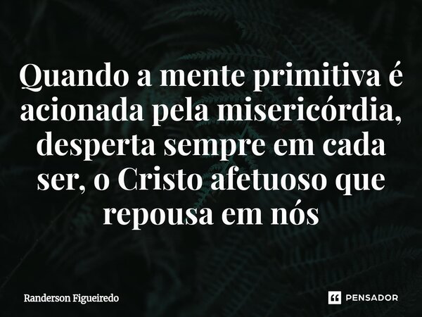 Quando a mente primitiva é acionada pela misericórdia, desperta sempre em cada ser, o Cristo afetuoso que repousa em nós... Frase de Randerson Figueiredo.