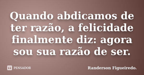 Quando abdicamos de ter razão, a felicidade finalmente diz: agora sou sua razão de ser.... Frase de Randerson Figueiredo.