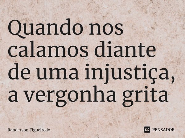 ⁠Quando nos calamos diante de uma injustiça, a vergonha grita... Frase de Randerson Figueiredo.