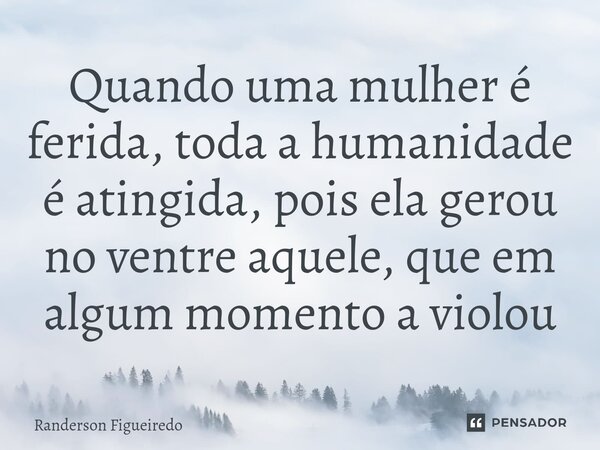 Quando uma mulher é ferida, toda a humanidade é atingida, pois ela gerou no ventre aquele, que em algum momento a violou... Frase de Randerson Figueiredo.