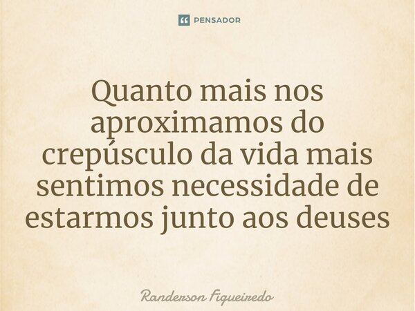 Quanto mais nos aproximamos do crepúsculo da vida mais sentimos necessidade de estarmos junto aos deuses⁠... Frase de Randerson Figueiredo.