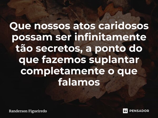 ⁠Que nossos atos caridosos possam ser infinitamente tão secretos, a ponto do que fazemos suplantar completamente o que falamos... Frase de Randerson Figueiredo.