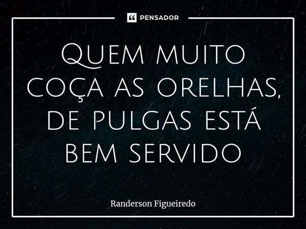 ⁠Quem muito coça as orelhas, de pulgas está bem servido... Frase de Randerson Figueiredo.