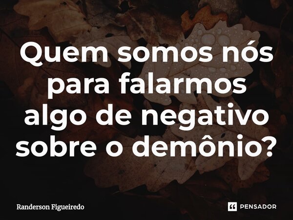 Quem somos nós para falarmos algo de negativo sobre o demônio?⁠... Frase de Randerson Figueiredo.