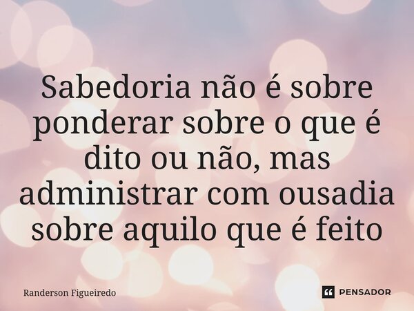 ⁠Sabedoria não é sobre ponderar sobre o que é dito ou não, mas administrar com ousadia sobre aquilo que é feito... Frase de Randerson Figueiredo.