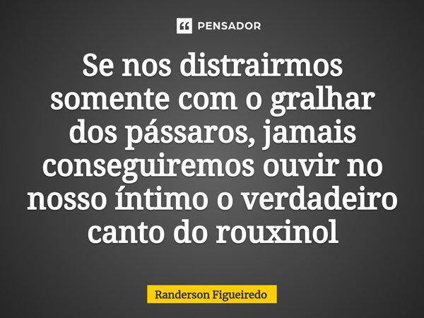 Se nos distrairmos somente com o gralhar dos pássaros, jamais conseguiremos ouvir no nosso íntimo o verdadeiro canto do rouxinol... Frase de Randerson Figueiredo.
