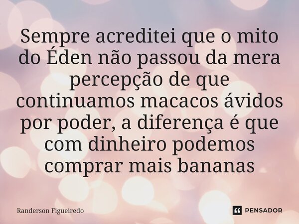 Sempre acreditei que o mito do Éden não passou da mera percepção de que continuamos macacos ávidos por poder, a diferença é que com dinheiro podemos comprar mai... Frase de Randerson Figueiredo.