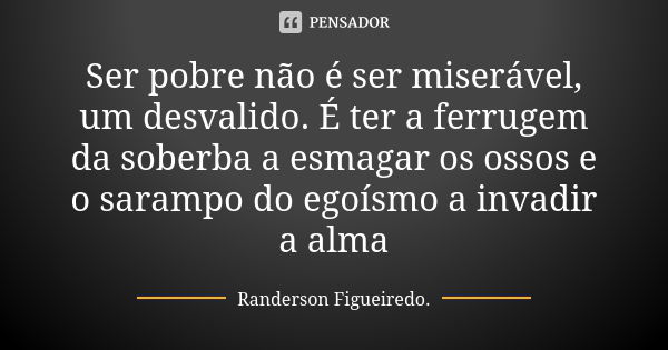 Ser pobre não é ser miserável, um desvalido. É ter a ferrugem da soberba a esmagar os ossos e o sarampo do egoísmo a invadir a alma... Frase de Randerson Figueiredo.