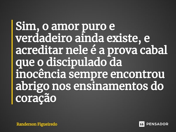 ⁠Sim, o amor puro e verdadeiro ainda existe, e acreditar nele é a prova cabal que o discipulado da inocência sempre encontrou abrigo nos ensinamentos do coração... Frase de Randerson Figueiredo.