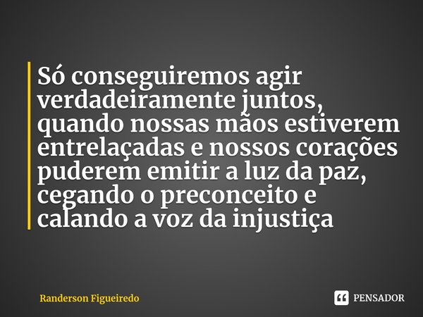 ⁠Só conseguiremos agir verdadeiramente juntos, quando nossas mãos estiverem entrelaçadas e nossos corações puderem emitir a luz da paz, cegando o preconceito e ... Frase de Randerson Figueiredo.