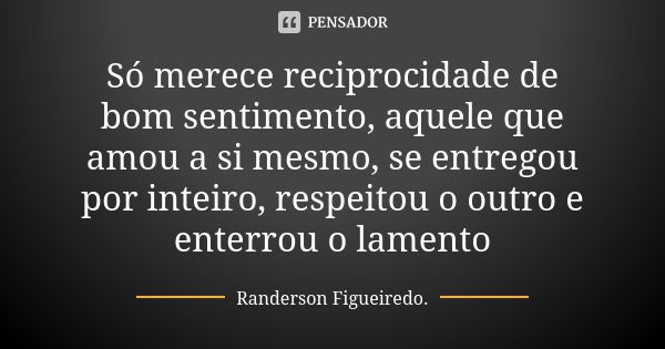 Só merece reciprocidade de bom sentimento, aquele que amou a si mesmo, se entregou por inteiro, respeitou o outro e enterrou o lamento... Frase de Randerson Figueiredo.