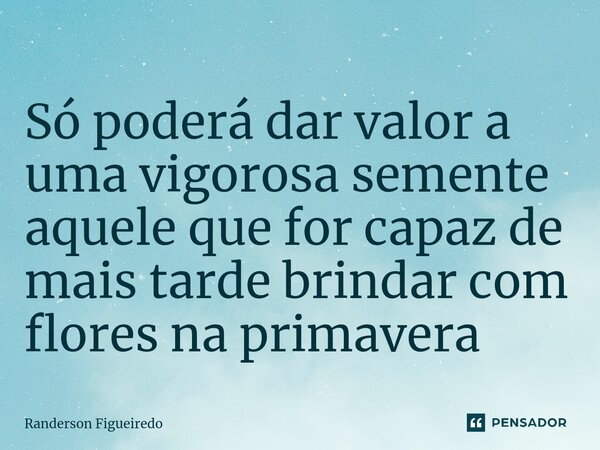 ⁠Só poderá dar valor a uma vigorosa semente aquele que for capaz de mais tarde brindar com flores na primavera... Frase de Randerson Figueiredo.