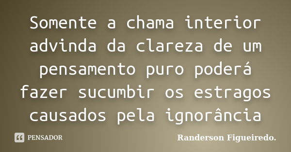 Somente a chama interior advinda da clareza de um pensamento puro poderá fazer sucumbir os estragos causados pela ignorância... Frase de Randerson Figueiredo.